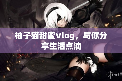 柚子猫甜蜜Vlog，与你分享生活点滴