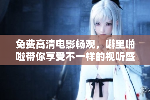 免费高清电影畅观，噼里啪啦带你享受不一样的视听盛宴