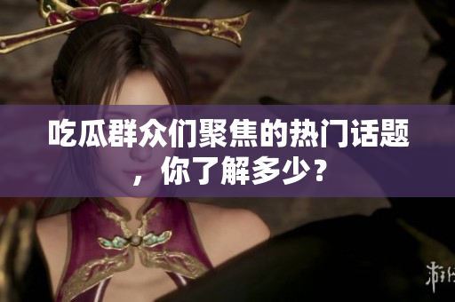 吃瓜群众们聚焦的热门话题，你了解多少？