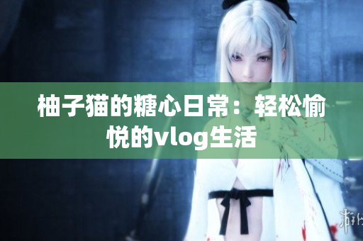 柚子猫的糖心日常：轻松愉悦的vlog生活