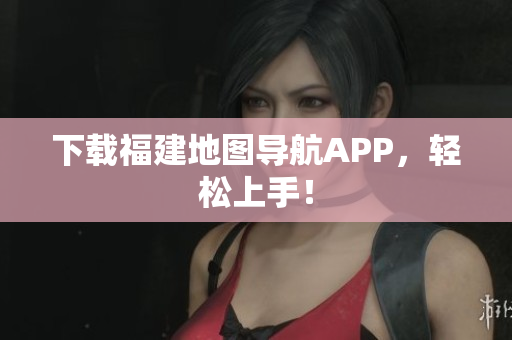 下载福建地图导航APP，轻松上手！