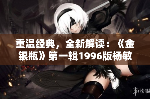 重温经典，全新解读：《金银瓶》第一辑1996版杨敏再度问世