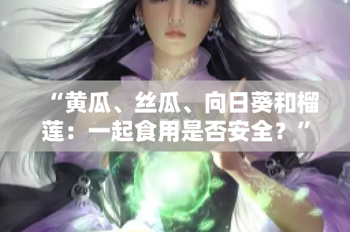 “黄瓜、丝瓜、向日葵和榴莲：一起食用是否安全？”