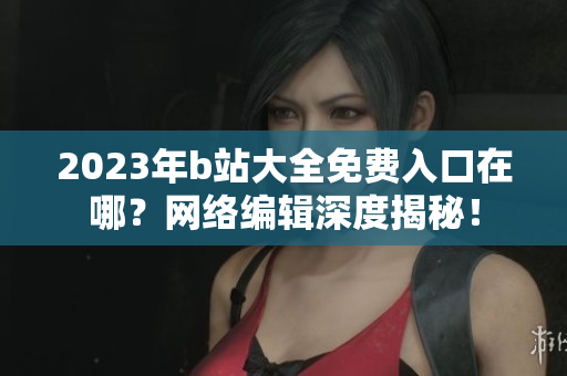 2023年b站大全免费入口在哪？网络编辑深度揭秘！