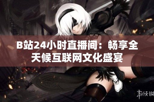 B站24小时直播间：畅享全天候互联网文化盛宴