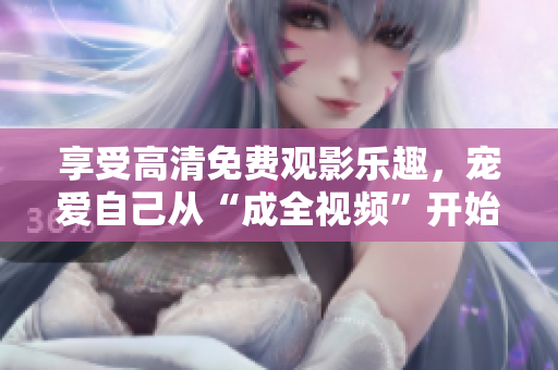 享受高清免费观影乐趣，宠爱自己从“成全视频”开始！