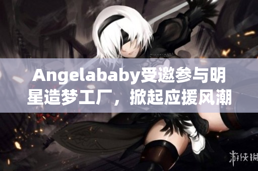 Angelababy受邀参与明星造梦工厂，掀起应援风潮！
