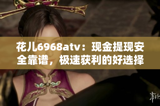 花儿6968atv：现金提现安全靠谱，极速获利的好选择