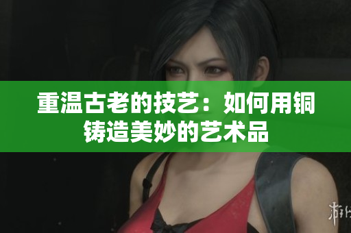 重温古老的技艺：如何用铜铸造美妙的艺术品
