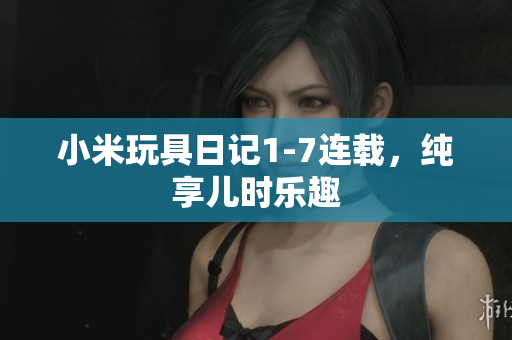 小米玩具日记1-7连载，纯享儿时乐趣