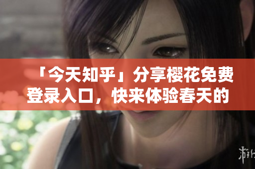 「今天知乎」分享樱花免费登录入口，快来体验春天的美好！