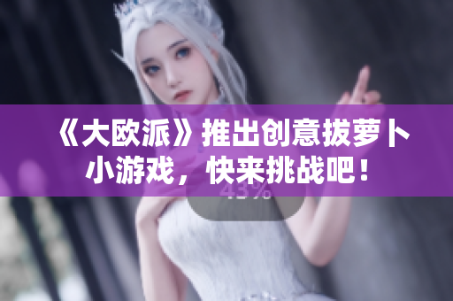 《大欧派》推出创意拔萝卜小游戏，快来挑战吧！