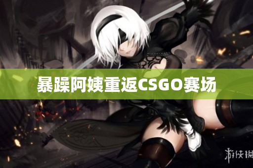 暴躁阿姨重返CSGO赛场
