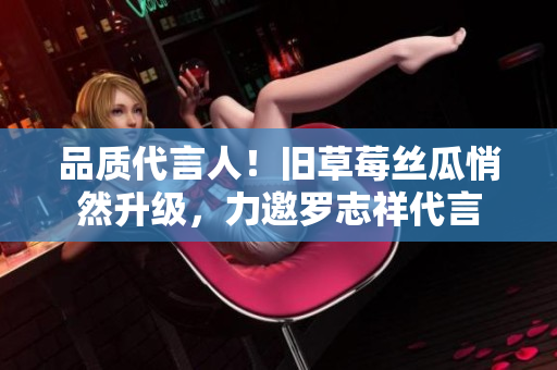 品质代言人！旧草莓丝瓜悄然升级，力邀罗志祥代言