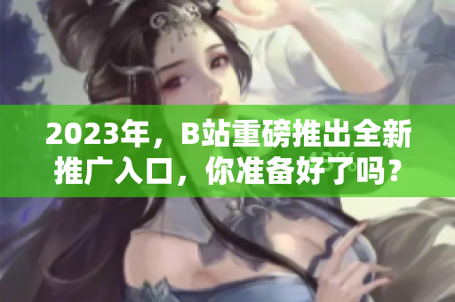 2023年，B站重磅推出全新推广入口，你准备好了吗？