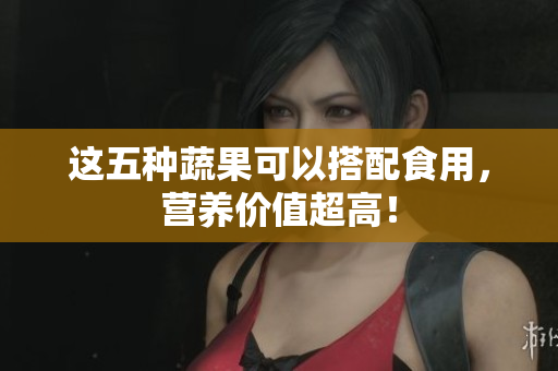 这五种蔬果可以搭配食用，营养价值超高！