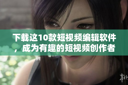 下载这10款短视频编辑软件，成为有趣的短视频创作者！