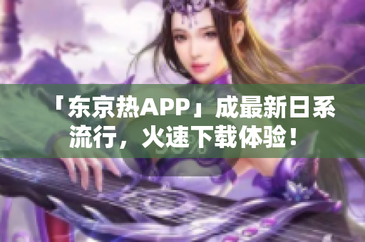 「东京热APP」成最新日系流行，火速下载体验！