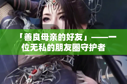 「善良母亲的好友」——一位无私的朋友圈守护者