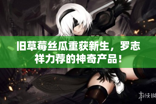 旧草莓丝瓜重获新生，罗志祥力荐的神奇产品！