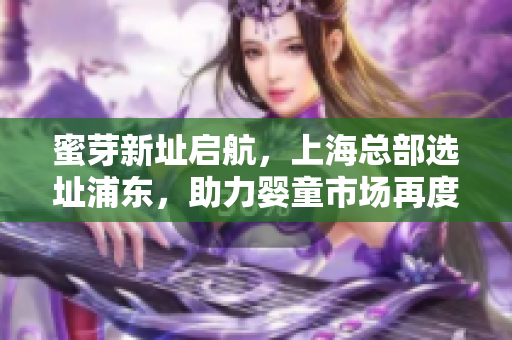 蜜芽新址启航，上海总部选址浦东，助力婴童市场再度升级！