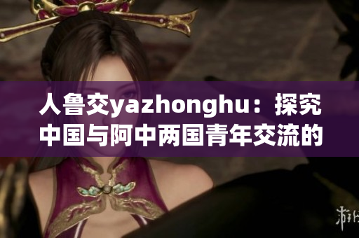 人鲁交yazhonghu：探究中国与阿中两国青年交流的新途径
