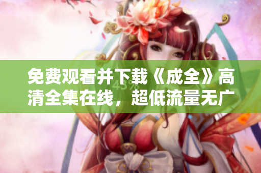 免费观看并下载《成全》高清全集在线，超低流量无广告！