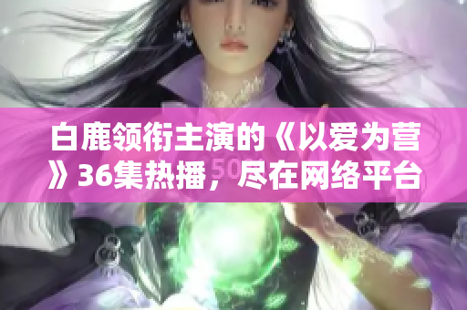 白鹿领衔主演的《以爱为营》36集热播，尽在网络平台！