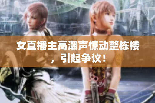 女直播主高潮声惊动整栋楼，引起争议！