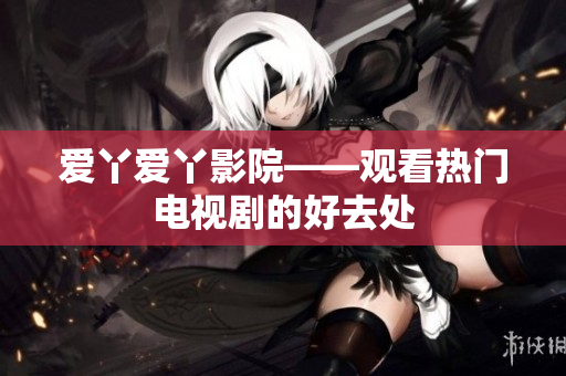 爱丫爱丫影院——观看热门电视剧的好去处