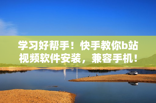 学习好帮手！快手教你b站视频软件安装，兼容手机！