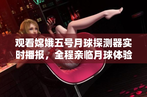 观看嫦娥五号月球探测器实时播报，全程亲临月球体验！
