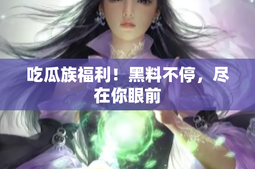 吃瓜族福利！黑料不停，尽在你眼前