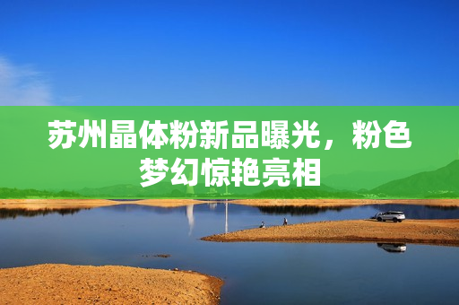 苏州晶体粉新品曝光，粉色梦幻惊艳亮相