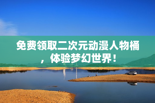 免费领取二次元动漫人物桶，体验梦幻世界！