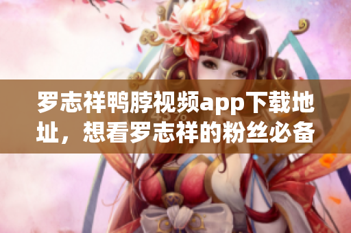 罗志祥鸭脖视频app下载地址，想看罗志祥的粉丝必备！