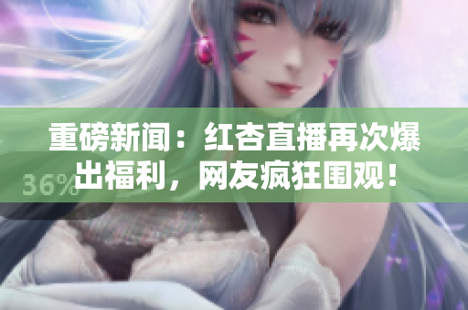 重磅新闻：红杏直播再次爆出福利，网友疯狂围观！