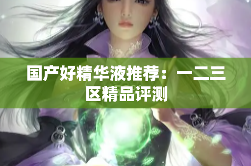 国产好精华液推荐：一二三区精品评测