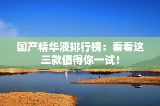 国产精华液排行榜：看看这三款值得你一试！