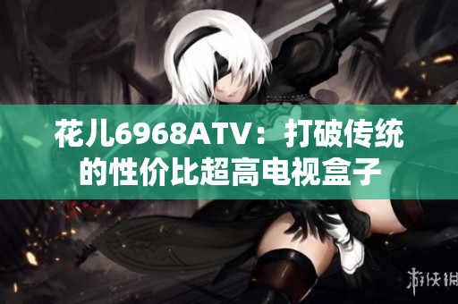 花儿6968ATV：打破传统的性价比超高电视盒子