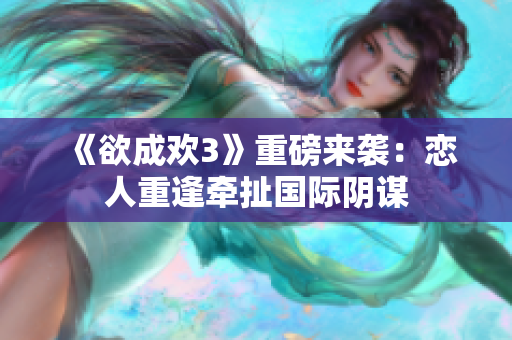 《欲成欢3》重磅来袭：恋人重逢牵扯国际阴谋