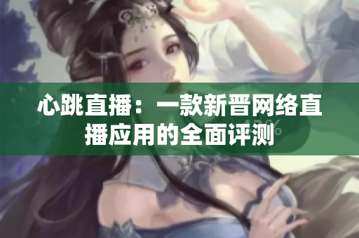 心跳直播：一款新晋网络直播应用的全面评测