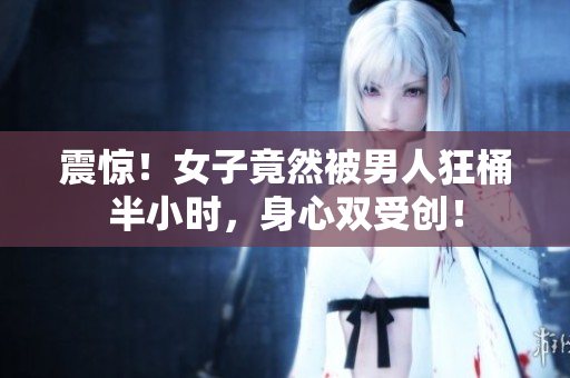 震惊！女子竟然被男人狂桶半小时，身心双受创！