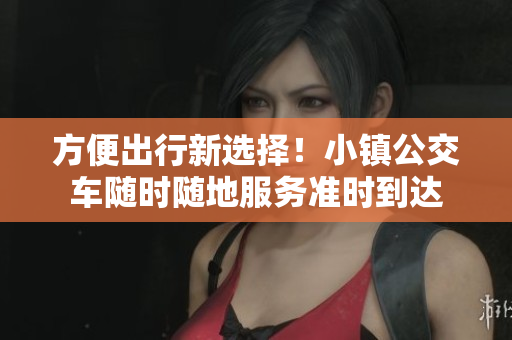方便出行新选择！小镇公交车随时随地服务准时到达