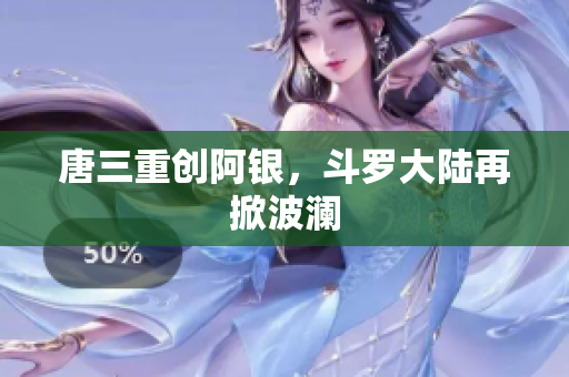唐三重创阿银，斗罗大陆再掀波澜