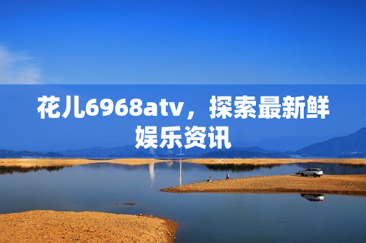花儿6968atv，探索最新鲜娱乐资讯