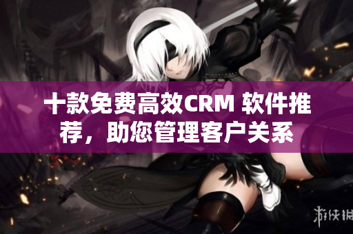 十款免费高效CRM 软件推荐，助您管理客户关系
