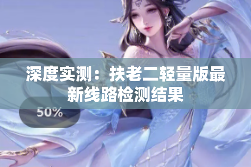 深度实测：扶老二轻量版最新线路检测结果