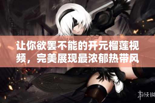 让你欲罢不能的开元榴莲视频，完美展现最浓郁热带风情