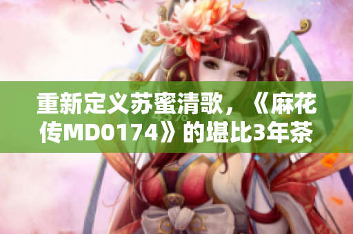 重新定义苏蜜清歌，《麻花传MD0174》的堪比3年茶之间的虐心旋律即将上线！